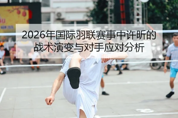 2026年国际羽联赛事中许昕的战术演变与对手应对分析