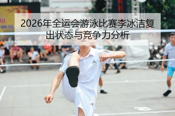 2026年全运会游泳比赛李冰洁复出状态与竞争力分析