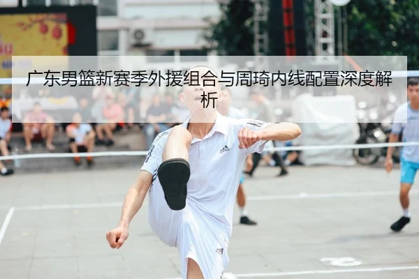 广东男篮新赛季外援组合与周琦内线配置深度解析