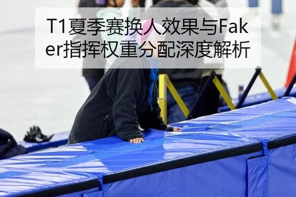 T1夏季赛换人效果与Faker指挥权重分配深度解析