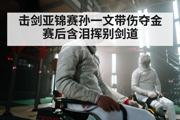 击剑亚锦赛孙一文带伤夺金 赛后含泪挥别剑道